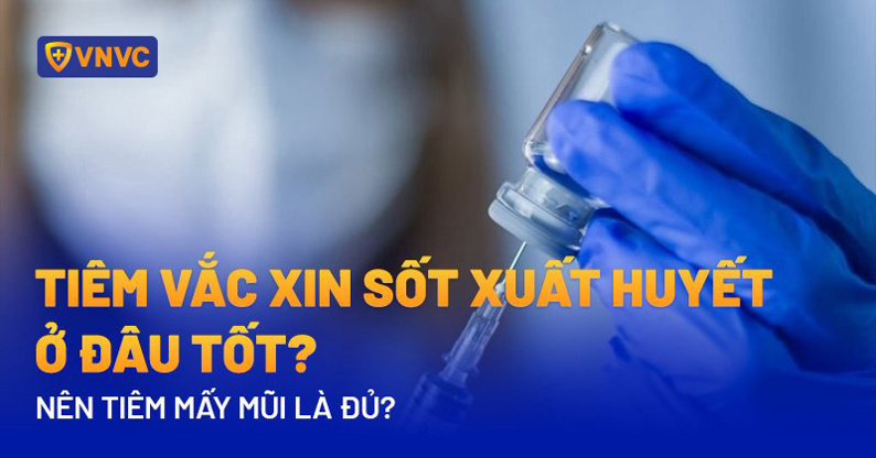 TIÊM VẮC XIN SỐT XUẤT HUYẾT Ở ĐÂU TỐT? NÊN TIÊM MẤY MŨI LÀ ĐỦ?